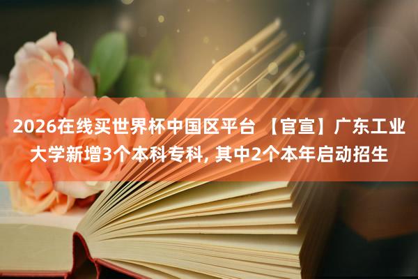 2026在线买世界杯中国区平台 【官宣】广东工业大学新增3个本科专科, 其中2个本年启动招生