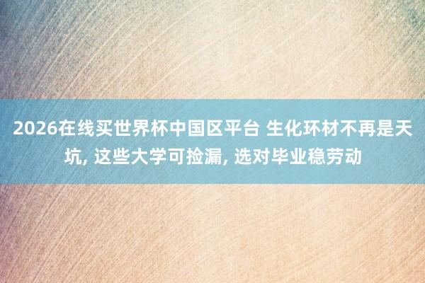 2026在线买世界杯中国区平台 生化环材不再是天坑, 这些大学可捡漏, 选对毕业稳劳动