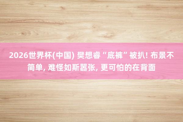 2026世界杯(中国) 樊想睿“底裤”被扒! 布景不简单, 难怪如斯嚣张, 更可怕的在背面