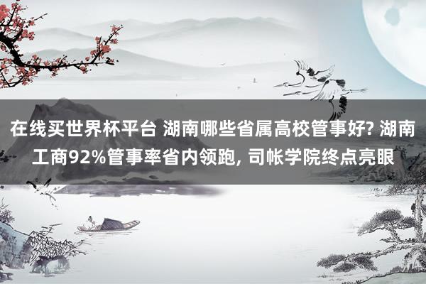 在线买世界杯平台 湖南哪些省属高校管事好? 湖南工商92%管事率省内领跑, 司帐学院终点亮眼