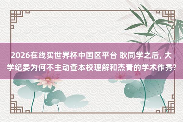 2026在线买世界杯中国区平台 耿同学之后, 大学纪委为何不主动查本校理解和杰青的学术作秀?