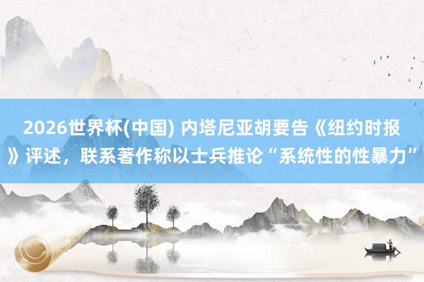 2026世界杯(中国) 内塔尼亚胡要告《纽约时报》评述，联系著作称以士兵推论“系统性的性暴力”