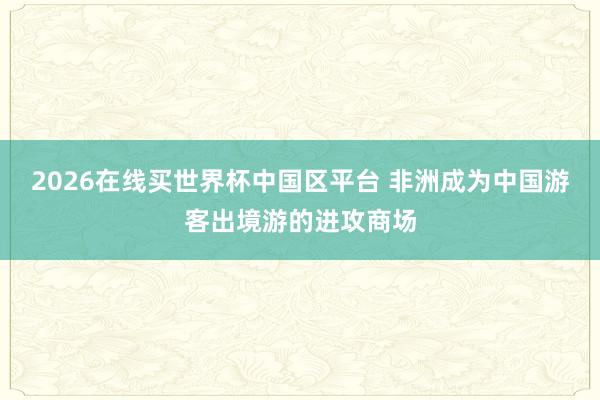 2026在线买世界杯中国区平台 非洲成为中国游客出境游的进攻商场