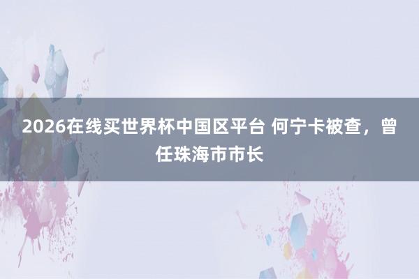 2026在线买世界杯中国区平台 何宁卡被查,曾任珠海市市长