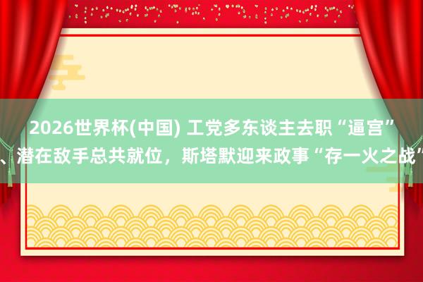 2026世界杯(中国) 工党多东谈主去职“逼宫”、潜在敌手总共就位,斯塔默迎来政事“存一火之战”