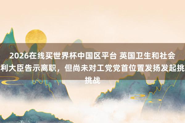 2026在线买世界杯中国区平台 英国卫生和社会福利大臣告示离职,但尚未对工党党首位置发扬发起挑战
