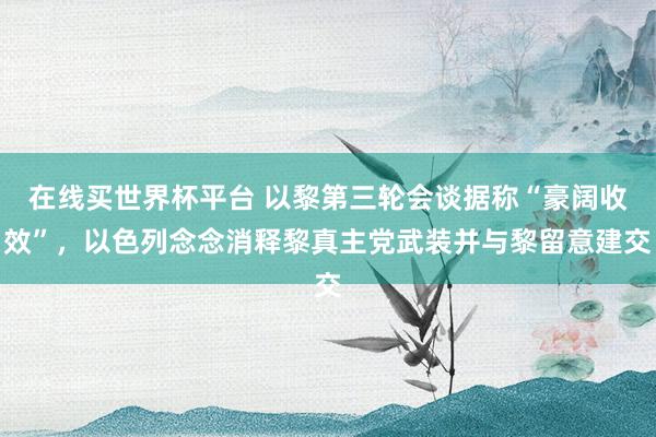 在线买世界杯平台 以黎第三轮会谈据称“豪阔收效”,以色列念念消释黎真主党武装并与黎留意建交