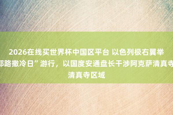 2026在线买世界杯中国区平台 以色列极右翼举行“耶路撒冷日”游行,以国度安通盘长干涉阿克萨清真寺区域