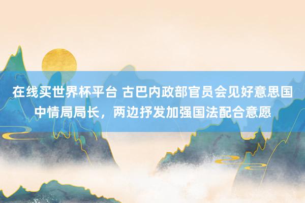 在线买世界杯平台 古巴内政部官员会见好意思国中情局局长,两边抒发加强国法配合意愿