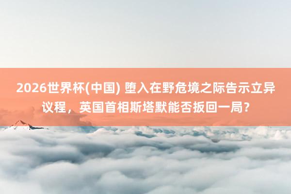 2026世界杯(中国) 堕入在野危境之际告示立异议程,英国首相斯塔默能否扳回一局?