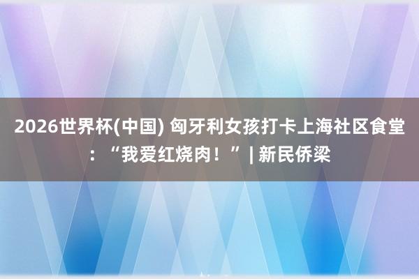 2026世界杯(中国) 匈牙利女孩打卡上海社区食堂:“我爱红烧肉!” | 新民侨梁