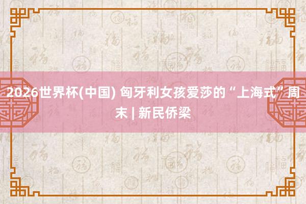 2026世界杯(中国) 匈牙利女孩爱莎的“上海式”周末 | 新民侨梁