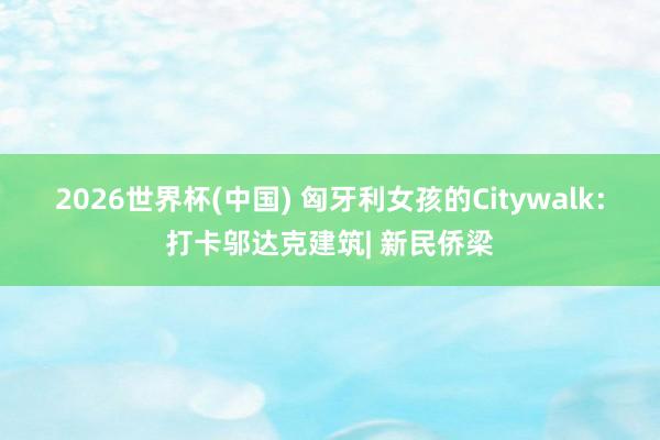2026世界杯(中国) 匈牙利女孩的Citywalk:打卡邬达克建筑| 新民侨梁
