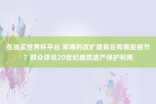 在线买世界杯平台 军博的改扩建背后有哪些细节?群众详谈20世纪建筑遗产保护利用