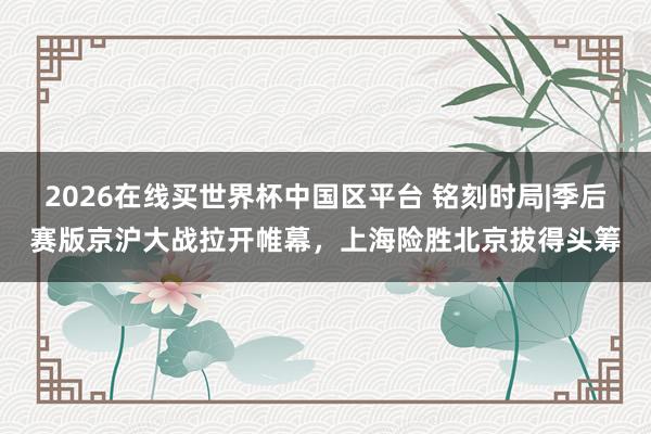 2026在线买世界杯中国区平台 铭刻时局|季后赛版京沪大战拉开帷幕，上海险胜北京拔得头筹