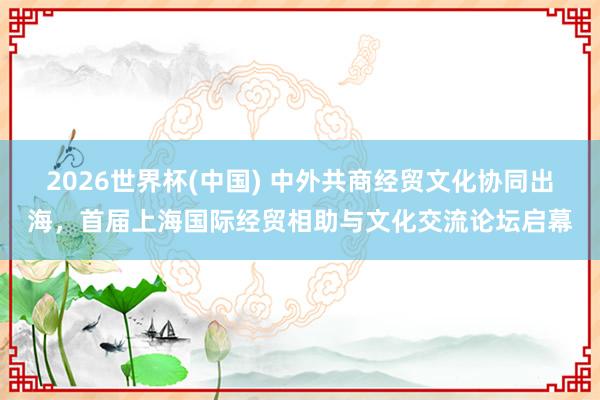 2026世界杯(中国) 中外共商经贸文化协同出海,首届上海国际经贸相助与文化交流论坛启幕