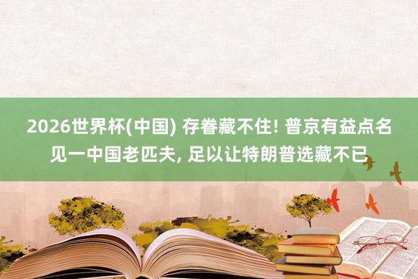 2026世界杯(中国) 存眷藏不住! 普京有益点名见一中国老匹夫， 足以让特朗普选藏不已