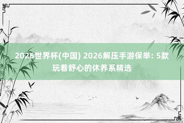 2026世界杯(中国) 2026解压手游保举: 5款玩着舒心的休养系精选