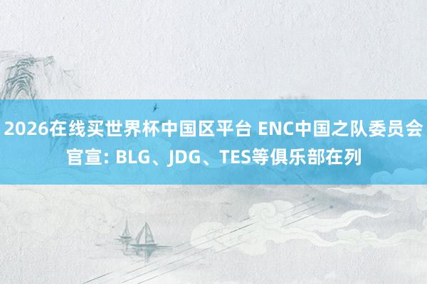 2026在线买世界杯中国区平台 ENC中国之队委员会官宣: BLG、JDG、TES等俱乐部在列