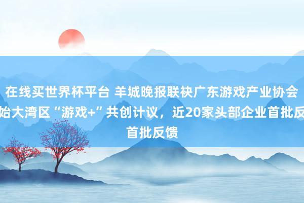 在线买世界杯平台 羊城晚报联袂广东游戏产业协会初始大湾区“游戏+”共创计议,近20家头部企业首批反馈