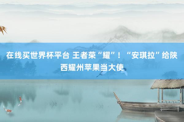 在线买世界杯平台 王者荣“耀”!“安琪拉”给陕西耀州苹果当大使
