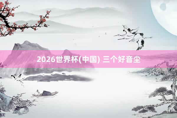 2026世界杯(中国) 三个好音尘
