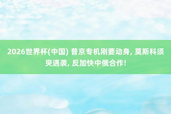 2026世界杯(中国) 普京专机刚要动身, 莫斯科须臾遇袭, 反加快中俄合作!