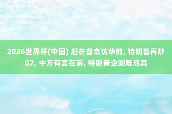 2026世界杯(中国) 赶在普京访华前, 特朗普再炒G2, 中方有言在前, 特朗普企图难成真
