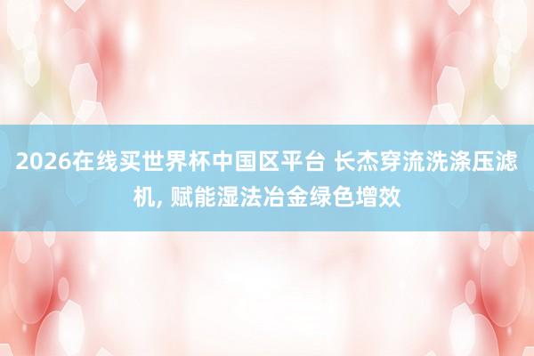 2026在线买世界杯中国区平台 长杰穿流洗涤压滤机, 赋能湿法冶金绿色增效