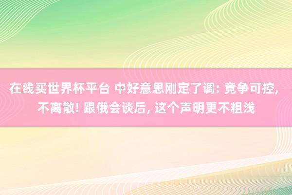 在线买世界杯平台 中好意思刚定了调: 竞争可控, 不离散! 跟俄会谈后, 这个声明更不粗浅