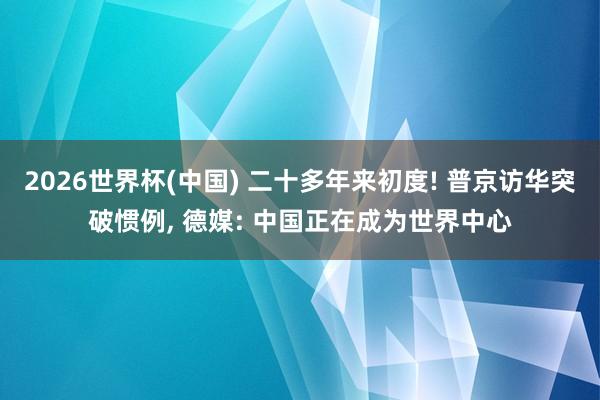 2026世界杯(中国) 二十多年来初度! 普京访华突破惯例, 德媒: 中国正在成为世界中心