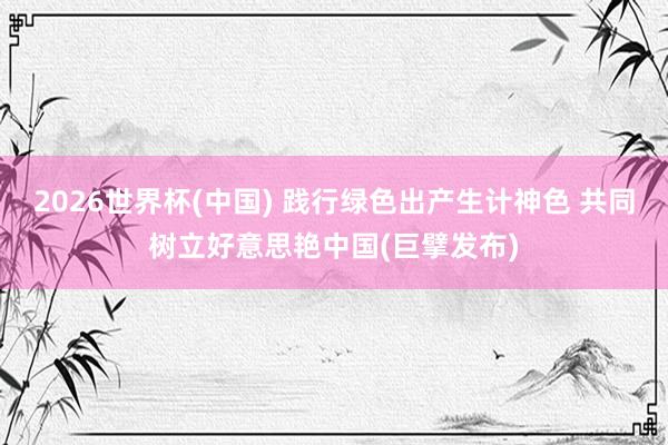 2026世界杯(中国) 践行绿色出产生计神色 共同树立好意思艳中国(巨擘发布)
