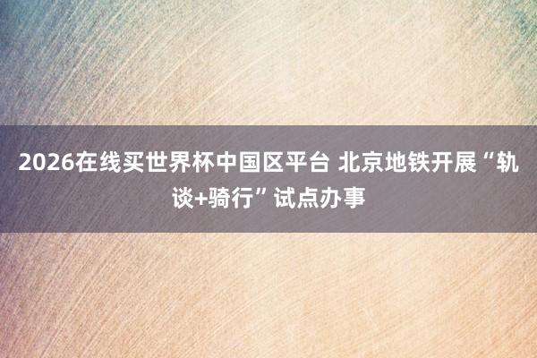 2026在线买世界杯中国区平台 北京地铁开展“轨谈+骑行”试点办事