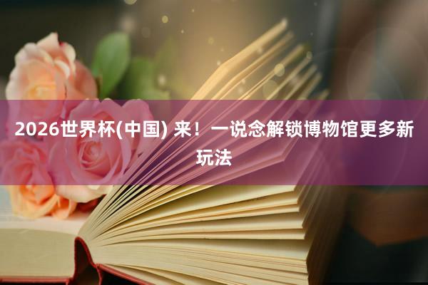 2026世界杯(中国) 来!一说念解锁博物馆更多新玩法