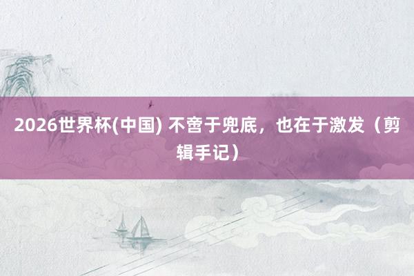 2026世界杯(中国) 不啻于兜底,也在于激发(剪辑手记)