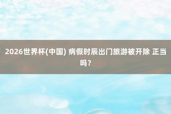 2026世界杯(中国) 病假时辰出门旅游被开除 正当吗?