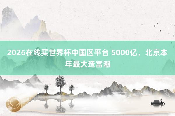 2026在线买世界杯中国区平台 5000亿,北京本年最大造富潮