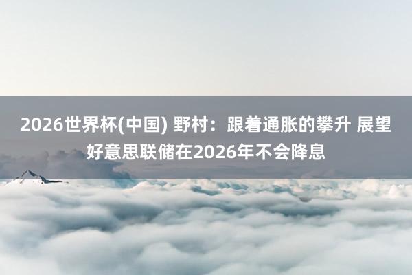 2026世界杯(中国) 野村:跟着通胀的攀升 展望好意思联储在2026年不会降息