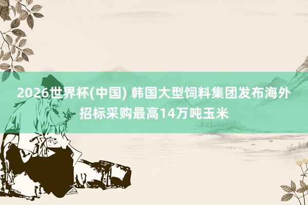 2026世界杯(中国) 韩国大型饲料集团发布海外招标采购最高14万吨玉米