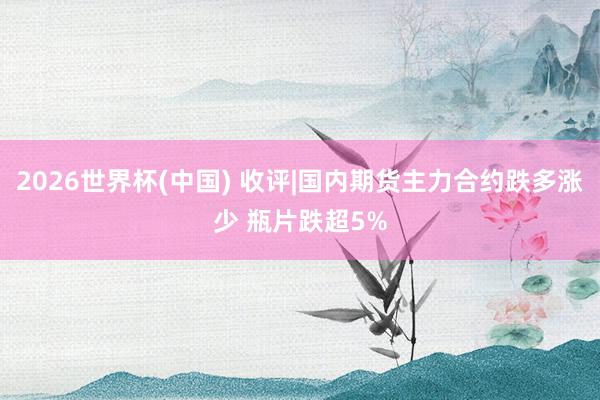 2026世界杯(中国) 收评|国内期货主力合约跌多涨少 瓶片跌超5%