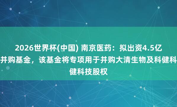 2026世界杯(中国) 南京医药:拟出资4.5亿元参设并购基金,该基金将专项用于并购大清生物及科健科技股权