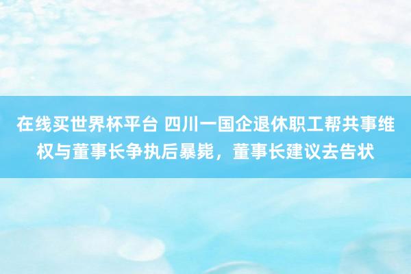 在线买世界杯平台 四川一国企退休职工帮共事维权与董事长争执后暴毙,董事长建议去告状
