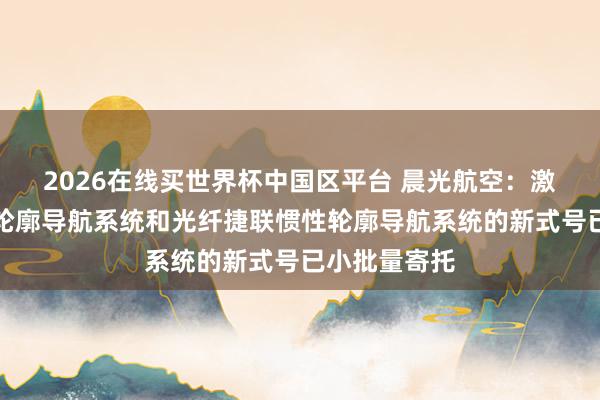2026在线买世界杯中国区平台 晨光航空：激光捷联惯性轮廓导航系统和光纤捷联惯性轮廓导航系统的新式号已小批量寄托