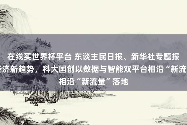 在线买世界杯平台 东谈主民日报、新华社专题报谈词元经济新趋势，科大国创以数据与智能双平台相沿“新流量”落地