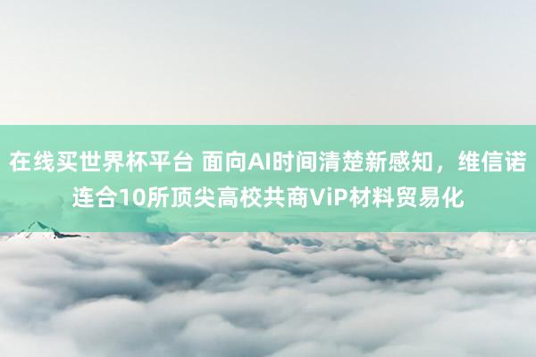 在线买世界杯平台 面向AI时间清楚新感知,维信诺连合10所顶尖高校共商ViP材料贸易化