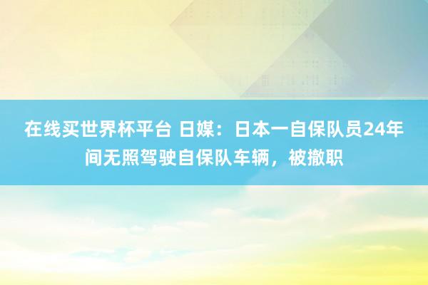 在线买世界杯平台 日媒:日本一自保队员24年间无照驾驶自保队车辆,被撤职