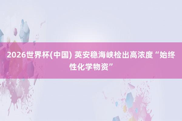2026世界杯(中国) 英安稳海峡检出高浓度“始终性化学物资”