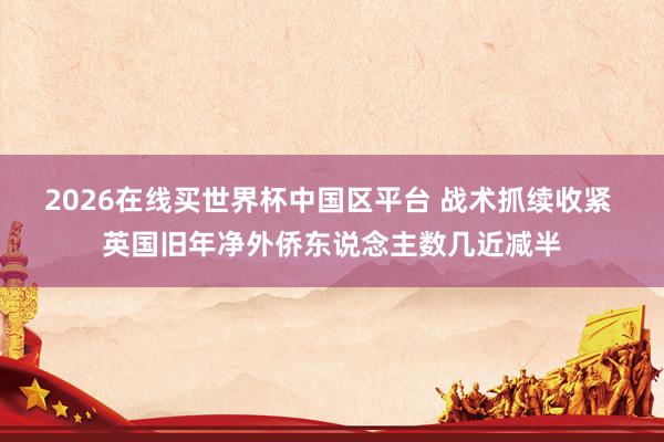 2026在线买世界杯中国区平台 战术抓续收紧 英国旧年净外侨东说念主数几近减半