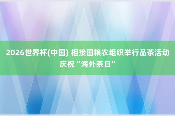 2026世界杯(中国) 相接国粮农组织举行品茶活动庆祝“海外茶日”