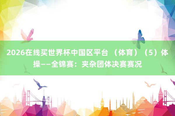2026在线买世界杯中国区平台 (体育)(5)体操——全锦赛:夹杂团体决赛赛况